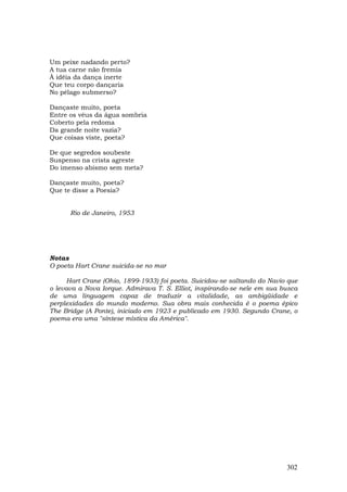 Um peixe nadando perto?
A tua carne não fremia
À idéia da dança inerte
Que teu corpo dançaria
No pélago submerso?

Dançaste muito, poeta
Entre os véus da água sombria
Coberto pela redoma
Da grande noite vazia?
Que coisas viste, poeta?

De que segredos soubeste
Suspenso na crista agreste
Do imenso abismo sem meta?

Dançaste muito, poeta?
Que te disse a Poesia?


      Rio de Janeiro, 1953




Notas
O poeta Hart Crane suicida-se no mar

     Hart Crane (Ohio, 1899-1933) foi poeta. Suicidou-se saltando do Navio que
o levava a Nova Iorque. Admirava T. S. Elliot, inspirando-se nele em sua busca
de uma linguagem capaz de traduzir a vitalidade, as ambigüidade e
perplexidades do mundo moderno. Sua obra mais conhecida é o poema épico
The Bridge (A Ponte), iniciado em 1923 e publicado em 1930. Segundo Crane, o
poema era uma "síntese mística da América".




                                                                          302
 