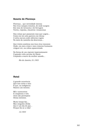 Soneto de Florença

Florença... que serenidade imensa
Nos teus campos remotos, de onde surgem
Em tons de terracota e de ferrugem
Torres, cúpulas, claustros: renascença

Das coisas que passaram mas que urgem...
Como em teu seio pareceu-me densa
A selva oscura onde silêncios rugem
No meio do caminho da descrença...

Que tristes sombras nos teus céus toscanos
Onde, em meu crime e meu remorso humanos
Julguei ver, na colina apascentada

Na forma de um cipreste impressionante
O grande vulto secular de Dante
Carpindo a morte da mulher amada...

      Rio de Janeiro, 01.1953




Natal

A grande ocorrência
Que nos conta o sino
É que, na indigência
Nasceu um menino.

Mil e novecentos
E cinqüenta e três
Anos são peremptos
Dessa meninez.

Muito tempo faz...
Mas ninguém olvida
Que é um dia de paz...
Porque fez-se a vida!

      12.1953




                                             303
 