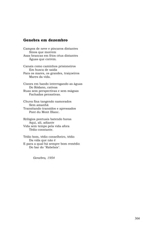 Genebra em dezembro

Campos de neve e píncaros distantes
   Sinos que morrem
Asas brancas em frios céus distantes
   Águas que correm.

Canais como caminhos prisioneiros
   Em busca de saída
Para os mares, os grandes, traiçoeiros
   Mares da vida.

Cisnes em bando interrogando as águas
    Do Ródano, cativas
Ruas sem perspectivas e sem mágoas
    Fachadas pensativas.

Chuva fina tangendo namorados
   Sem amanhã
Transitando transidos e apressados
   Pont du Mont Blanc.

Relógios pontuais batendo horas
    Aqui, ali, adiante
Vida sem tempo pela vida afora
    Tédio constante.

Tédio bom, tédio conselheiro, tédio
    Da vida que não é
E para a qual há sempre bom remédio
    Do bar do "Rabelais".


      Genebra, 1954




                                         304
 