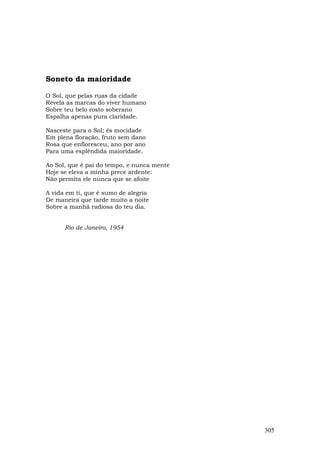 Soneto da maioridade

O Sol, que pelas ruas da cidade
Revela as marcas do viver humano
Sobre teu belo rosto soberano
Espalha apenas pura claridade.

Nasceste para o Sol; és mocidade
Em plena floração, fruto sem dano
Rosa que enfloresceu, ano por ano
Para uma esplêndida maioridade.

Ao Sol, que é pai do tempo, e nunca mente
Hoje se eleva a minha prece ardente:
Não permita ele nunca que se afoite

A vida em ti, que é sumo de alegria
De maneira que tarde muito a noite
Sobre a manhã radiosa do teu dia.


      Rio de Janeiro, 1954




                                            305
 