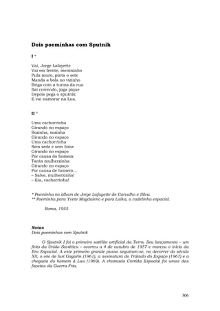 Dois poeminhas com Sputnik

I*

Vai, Jorge Lafayette
Vai em frente, menininho
Pula muro, pinta o sete
Manda a bola no vizinho
Briga com a turma da rua
Sai correndo, joga pique
Depois pega o sputnik
E vai namorar na Lua.


II *

Uma cachorrinha
Girando no espaço
Sozinha, sozinha
Girando no espaço
Uma cachorrinha
Sem sede e sem fome
Girando no espaço
Por causa do homem:
Tanta mulherzinha
Girando no espaço
Por causa de homem...
– Salve, mulherzinha!
– Eia, cachorrinha!


* Poeminha no álbum de Jorge Lafayette de Carvalho e Silva.
** Poeminha para Yvete Magdaleno e para Laika, a cadelinha espacial.

       Roma, 1955



Notas
Dois poeminhas com Sputnik

      O Sputnik I foi o primeiro satélite artificial da Terra. Seu lançamento – um
feito da União Soviética – ocorreu a 4 de outubro de 1957 e marcou o início da
Era Espacial. A este primeiro grande passo seguiram-se, no decorrer do século
XX, o vôo de Iuri Gagarin (1961), a assinatura do Tratado do Espaço (1967) e a
chegada do homem à Lua (1969). A chamada Corrida Espacial foi umas das
facetas da Guerra Fria.




                                                                              306
 