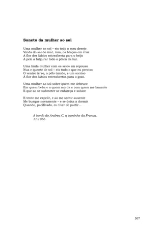 Soneto da mulher ao sol

Uma mulher ao sol – eis todo o meu desejo
Vinda do sal do mar, nua, os braços em cruz
A flor dos lábios entreaberta para o beijo
A pele a fulgurar todo o pólen da luz.

Uma linda mulher com os seios em repouso
Nua e quente de sol – eis tudo o que eu preciso
O ventre terso, o pêlo úmido, e um sorriso
À flor dos lábios entreabertos para o gozo.

Uma mulher ao sol sobre quem me debruce
Em quem beba e a quem morda e com quem me lamente
E que ao se submeter se enfureça e soluce

E tente me expelir, e ao me sentir ausente
Me busque novamente – e se deixa a dormir
Quando, pacificado, eu tiver de partir...


      A bordo do Andrea C, a caminho da França,
      11.1956




                                                    307
 