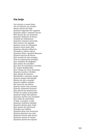 Um beijo

Um minuto o nosso beijo
Um só minuto; no entanto
Nesse minuto de beijo
Quantos segundos de espanto!
Quantas mães e esposas loucas
Pelo drama de um momento
Quantos milhares de bocas
Uivando de sofrimento!
Quantas crianças nascendo
Para morrer em seguida
Quanta carne se rompendo
Quanta morte pela vida!
Quantos adeuses efêmeros
Tornados o último adeus
Quantas tíbias, quantos fêmures
Quanta loucura de Deus!
Que mundo de mal-amadas
Com as esperanças perdidas
Que cardume de afogadas
Que pomar de suicidas!
Que mar de entranhas correndo
De corpos desfalecidos
Que choque de trens horrendo
Quantos mortos e feridos!
Que dízima de doentes
Recebendo a extrema-unção
Quanto sangue derramado
Dentro do meu coração!
Quanto cadáver sozinho
Em mesa de necrotério
Quanta morte sem carinho
Quanto canhenho funéreo!
Que plantel de prisioneiros
Tendo as unhas arrancadas
Quantos beijos derradeiros
Quantos mortos nas estradas!
Que safra de uxoricidas
A bala, a punhal, a mão
Quantas mulheres batidas
Quantos dentes pelo chão!
Que monte de nascituros
Atirados nos baldios
Quantos fetos nos monturos
Quanta placenta nos rios!
Quantos mortos pela frente
Quantos mortos à traição
Quantos mortos de repente



                                  309
 