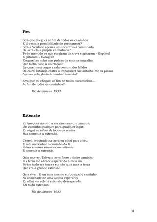 Fim

Será que cheguei ao fim de todos os caminhos
E só resta a possibilidade de permanecer?
Será a Verdade apenas um incentivo à caminhada
Ou será ela a própria caminhada?
Terão mentido os que surgiram da treva e gritaram – Espírito!
E gritaram – Coragem!
Rasgarei as mãos nas pedras da enorme muralha
Que fecha tudo à libertação?
Lançarei meu corpo à vala comum dos falidos
Ou cairei lutando contra o impossível que antolha-me os passos
Apenas pela glória de tombar lutando?

Será que eu cheguei ao fim de todos os caminhos...
Ao fim de todos os caminhos?

      Rio de Janeiro, 1933




Extensão

Eu busquei encontrar na extensão um caminho
Um caminho qualquer para qualquer lugar.
Eu segui ao sabor de todos os ventos
Mas somente a extensão.

Chorei. Prostrado na terra eu olhei para o céu
E pedi ao Senhor o caminho da fé.
Noites e noites foram-se em silêncio
E somente a extensão.

Quis morrer. Talvez a terra fosse o único caminho
E à terra me abracei esperando o meu fim
Porém tudo era terra e eu não quis mais a terra
Que era a grande extensão.

Quis viver. E em mim mesmo eu busquei o caminho
Na ansiedade de uma última esperança
Eu olhei – e volvi à extensão desesperado
Era tudo extensão.

      Rio de Janeiro, 1933




                                                                 31
 