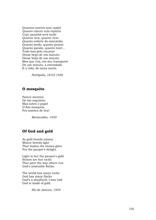 Quantos mortos sem razão!
Quanto câncer sub-reptício
Cujo amanhã será tarde
Quanta tara, quanto vício
Quanto enfarte do miocárdio
Quanto medo, quanto pranto
Quanta paixão, quanto luto!...
Tudo isso pelo encanto
Desse beijo de um minuto:
Desse beijo de um minuto
Mas que cria, em seu transporte
De um minuto, a eternidade
E a vida, de tanta morte.

      Petrópolis, 18.03.1958



O mosquito

Parece mentira
De tão esquisito:
Mas sobre o papel
O feio mosquito
Fez sombra de lira!

      Montevidéu, 1959



Of God and gold

As gold breeds misery
Misery breeds light
That makes the stones glare
For the pauper's delight.

Light is but the pauper's gold
Stones are but rocks
That pave the way where run
God's miserable flocks.

The world has many rocks
God has many flocks
God's a shepherd, I was told
God is made of gold.

      Rio de Janeiro, 1959




                                  310
 