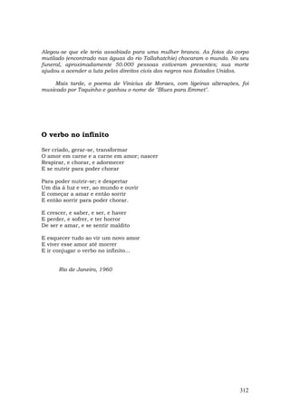 Alegou-se que ele teria assobiado para uma mulher branca. As fotos do corpo
mutilado (encontrado nas águas do rio Tallahatchie) chocaram o mundo. No seu
funeral, aproximadamente 50.000 pessoas estiveram presentes; sua morte
ajudou a acender a luta pelos direitos civis dos negros nos Estados Unidos.

     Mais tarde, o poema de Vinicius de Moraes, com ligeiras alterações, foi
musicado por Toquinho e ganhou o nome de "Blues para Emmet".




O verbo no infinito

Ser criado, gerar-se, transformar
O amor em carne e a carne em amor; nascer
Respirar, e chorar, e adormecer
E se nutrir para poder chorar

Para poder nutrir-se; e despertar
Um dia à luz e ver, ao mundo e ouvir
E começar a amar e então sorrir
E então sorrir para poder chorar.

E crescer, e saber, e ser, e haver
E perder, e sofrer, e ter horror
De ser e amar, e se sentir maldito

E esquecer tudo ao vir um novo amor
E viver esse amor até morrer
E ir conjugar o verbo no infinito...


      Rio de Janeiro, 1960




                                                                        312
 