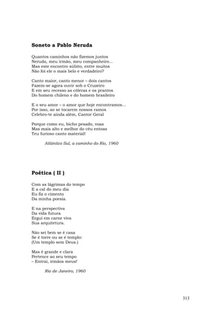 Soneto a Pablo Neruda

Quantos caminhos não fizemos juntos
Neruda, meu irmão, meu companheiro...
Mas este encontro súbito, entre muitos
Não foi ele o mais belo e verdadeiro?

Canto maior, canto menor – dois cantos
Fazem-se agora ouvir sob o Cruzeiro
E em seu recesso as cóleras e os prantos
Do homem chileno e do homem brasileiro

E o seu amor – o amor que hoje encontramos...
Por isso, ao se tocarem nossos ramos
Celebro-te ainda além, Cantor Geral

Porque como eu, bicho pesado, voas
Mas mais alto e melhor do céu entoas
Teu furioso canto material!

      Atlântico Sul, a caminho do Rio, 1960




Poética ( II )

Com as lágrimas do tempo
E a cal do meu dia
Eu fiz o cimento
Da minha poesia.

E na perspectiva
Da vida futura
Ergui em carne viva
Sua arquitetura.

Não sei bem se é casa
Se é torre ou se é templo:
(Um templo sem Deus.)

Mas é grande e clara
Pertence ao seu tempo
– Entrai, irmãos meus!

      Rio de Janeiro, 1960




                                                313
 