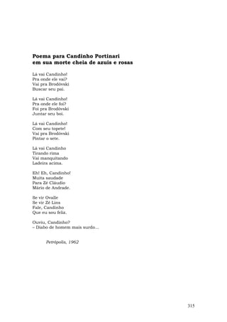 Poema para Candinho Portinari
em sua morte cheia de azuis e rosas

Lá vai Candinho!
Pra onde ele vai?
Vai pra Brodóvski
Buscar seu pai.

Lá vai Candinho!
Pra onde ele foi?
Foi pra Brodóvski
Juntar seu boi.

Lá vai Candinho!
Com seu topete!
Vai pra Brodóvski
Pintar o sete.

Lá vai Candinho
Tirando rima
Vai manquitando
Ladeira acima.

Eh! Eh, Candinho!
Muita saudade
Para Zé Cláudio
Mário de Andrade.

Se vir Ovalle
Se vir Zé Lins
Fale, Candinho
Que eu sou feliz.

Ouviu, Candinho?
– Diabo de homem mais surdo...


      Petrópolis, 1962




                                      315
 