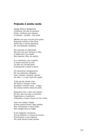 Feijoada à minha moda

Amiga Helena Sangirardi
Conforme um dia eu prometi
Onde, confesso que esqueci
E embora – perdoe – tão tarde

(Melhor do que nunca!) este poeta
Segundo manda a boa ética
Envia-lhe a receita (poética)
De sua feijoada completa.

Em atenção ao adiantado
Da hora em que abrimos o olho
O feijão deve, já catado
Nos esperar, feliz, de molho.

E a cozinheira, por respeito
À nossa mestria na arte
Já deve ter tacado peito
E preparado e posto à parte

Os elementos componentes
De um saboroso refogado
Tais: cebolas, tomates, dentes
De alho – e o que mais for azado

Tudo picado desde cedo
De feição a sempre evitar
Qualquer contato mais... vulgar
Às nossas nobres mãos de aedo

Enquanto nós, a dar uns toques
No que não nos seja a contento
Vigiaremos o cozimento
Tomando o nosso uísque on the rocks.

Uma vez cozido o feijão
(Umas quatro horas, fogo médio)
Nós, bocejando o nosso tédio
Nos chegaremos ao fogão

E em elegante curvatura:
Um pé adiante e o braço às costas
Provaremos a rica negrura
Por onde devem boiar postas




                                       316
 