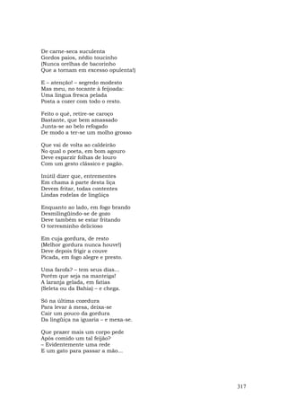 De carne-seca suculenta
Gordos paios, nédio toucinho
(Nunca orelhas de bacorinho
Que a tornam em excesso opulenta!)

E – atenção! – segredo modesto
Mas meu, no tocante à feijoada:
Uma língua fresca pelada
Posta a cozer com todo o resto.

Feito o quê, retire-se caroço
Bastante, que bem amassado
Junta-se ao belo refogado
De modo a ter-se um molho grosso

Que vai de volta ao caldeirão
No qual o poeta, em bom agouro
Deve esparzir folhas de louro
Com um gesto clássico e pagão.

Inútil dizer que, entrementes
Em chama à parte desta liça
Devem fritar, todas contentes
Lindas rodelas de lingüiça

Enquanto ao lado, em fogo brando
Desmilingüindo-se de gozo
Deve também se estar fritando
O torresminho delicioso

Em cuja gordura, de resto
(Melhor gordura nunca houve!)
Deve depois frigir a couve
Picada, em fogo alegre e presto.

Uma farofa? – tem seus dias...
Porém que seja na manteiga!
A laranja gelada, em fatias
(Seleta ou da Bahia) – e chega.

Só na última cozedura
Para levar à mesa, deixa-se
Cair um pouco da gordura
Da lingüiça na iguaria – e mexa-se.

Que prazer mais um corpo pede
Após comido um tal feijão?
– Evidentemente uma rede
E um gato para passar a mão...




                                      317
 