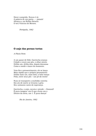 Dever cumprido. Nunca é vã
A palavra de um poeta... – jamais!
Abraça-a, em Brillat-Savarin
O seu Vinicius de Moraes.


      Petrópolis, 1962




O anjo das pernas tortas

A Flávio Porto


A um passe de Didi, Garrincha avança
Colado o couro aos pés, o olhar atento
Dribla um, dribla dois, depois descansa
Como a medir o lance do momento.

Vem-lhe o pressentimento; ele se lança
Mais rápido que o próprio pensamento
Dribla mais um, mais dois; a bola trança
Feliz, entre seus pés – um pé-de-vento!

Num só transporte a multidão contrita
Em ato de morte se levanta e grita
Seu uníssono canto de esperança.

Garrincha, o anjo, escuta e atende: – Goooool!
É pura imagem: um G que chuta um o
Dentro da meta, um 1. É pura dança!


      Rio de Janeiro, 1962




                                                 318
 