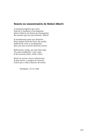 Soneto no sessentenário de Rafael Alberti

A luminosa lágrima que verte
Hoje de ti saudosa a tua Espanha
Quero bebê-Ia em forma de champanha
Na mesma taça em que bebeste, Alberti.

E brindaremos para que desperte
Num ímpeto feroz de touro em sanha
Sedenta de viver a tua Espanha
Que um mau toureiro derrotou inerte.

Beberemos, irmão, por que bem haja
Teu povo malferido, e que reaja
E do encontro final, rútilo e forte

Reste na arena o touro sobranceiro
E pela arena, o sangue do toureiro
Conte que a vida renasceu da morte.


      Petrópolis, 10.12.1962




                                            319
 