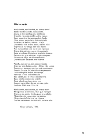 Minha mãe

Minha mãe, minha mãe, eu tenho medo
Tenho medo da vida, minha mãe.
Canta a doce cantiga que cantavas
Quando eu corria doido ao teu regaço
Com medo dos fantasmas do telhado.
Nina o meu sono cheio de inquietude
Batendo de levinho no meu braço
Que estou com muito medo, minha mãe.
Repousa a luz amiga dos teus olhos
Nos meus olhos sem luz e sem repouso
Dize à dor que me espera eternamente
Para ir embora. Expulsa a angústia imensa
Do meu ser que não quer e que não pode
Dá-me um beijo na fronte dolorida
Que ela arde de febre, minha mãe.

Aninha-me em teu colo como outrora
Dize-me bem baixo assim: – Filho, não temas
Dorme em sossego, que tua mãe não dorme.
Dorme. Os que de há muito te esperavam
Cansados já se foram para longe.
Perto de ti está tua mãezinha
Teu irmão, que o estudo adormeceu
Tuas irmãs pisando de levinho
Para não despertar o sono teu.
Dorme, meu filho, dorme no meu peito
Sonha a felicidade. Velo eu.

Minha mãe, minha mãe, eu tenho medo
Me apavora a renúncia. Dize que eu fique
Dize que eu parta, ó mãe, para a saudade.
Afugenta este espaço que me prende
Afugenta o infinito que me chama
Que eu estou com muito medo, minha mãe.


      Rio de Janeiro, 1933




                                              32
 