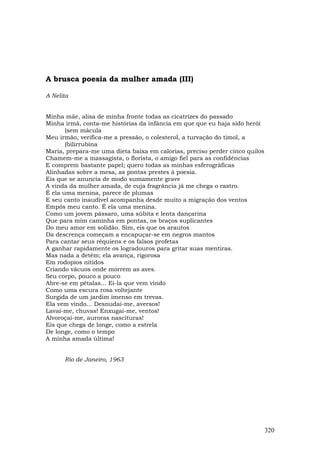 A brusca poesia da mulher amada (III)

A Nelita


Minha mãe, alisa de minha fronte todas as cicatrizes do passado
Minha irmã, conta-me histórias da infância em que que eu haja sido herói
       (sem mácula
Meu irmão, verifica-me a pressão, o colesterol, a turvação do timol, a
       (bilirrubina
Maria, prepara-me uma dieta baixa em calorias, preciso perder cinco quilos
Chamem-me a massagista, o florista, o amigo fiel para as confidências
E comprem bastante papel; quero todas as minhas esferográficas
Alinhadas sobre a mesa, as pontas prestes à poesia.
Eis que se anuncia de modo sumamente grave
A vinda da mulher amada, de cuja fragrância já me chega o rastro.
É ela uma menina, parece de plumas
E seu canto inaudível acompanha desde muito a migração dos ventos
Empós meu canto. É ela uma menina.
Como um jovem pássaro, uma súbita e lenta dançarina
Que para mim caminha em pontas, os braços suplicantes
Do meu amor em solidão. Sim, eis que os arautos
Da descrença começam a encapuçar-se em negros mantos
Para cantar seus réquiens e os falsos profetas
A ganhar rapidamente os logradouros para gritar suas mentiras.
Mas nada a detém; ela avança, rigorosa
Em rodopios nítidos
Criando vácuos onde morrem as aves.
Seu corpo, pouco a pouco
Abre-se em pétalas... Ei-la que vem vindo
Como uma escura rosa voltejante
Surgida de um jardim imenso em trevas.
Ela vem vindo... Desnudai-me, aversos!
Lavai-me, chuvas! Enxugai-me, ventos!
Alvoroçai-me, auroras nascituras!
Eis que chega de longe, como a estrela
De longe, como o tempo
A minha amada última!


      Rio de Janeiro, 1963




                                                                             320
 