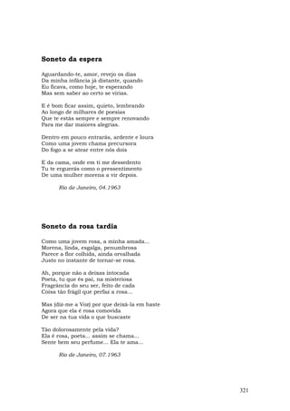 Soneto da espera

Aguardando-te, amor, revejo os dias
Da minha infância já distante, quando
Eu ficava, como hoje, te esperando
Mas sem saber ao certo se virias.

E é bom ficar assim, quieto, lembrando
Ao longo de milhares de poesias
Que te estás sempre e sempre renovando
Para me dar maiores alegrias.

Dentro em pouco entrarás, ardente e loura
Como uma jovem chama precursora
Do fogo a se atear entre nós dois

E da cama, onde em ti me dessedento
Tu te erguerás como o pressentimento
De uma mulher morena a vir depois.

      Rio de Janeiro, 04.1963




Soneto da rosa tardia

Como uma jovem rosa, a minha amada...
Morena, linda, esgalga, penumbrosa
Parece a flor colhida, ainda orvalhada
Justo no instante de tornar-se rosa.

Ah, porque não a deixas intocada
Poeta, tu que és pai, na misteriosa
Fragrância do seu ser, feito de cada
Coisa tão frágil que perfaz a rosa...

Mas (diz-me a Voz) por que deixá-la em haste
Agora que ela é rosa comovida
De ser na tua vida o que buscaste

Tão dolorosamente pela vida?
Ela é rosa, poeta... assim se chama...
Sente bem seu perfume... Ela te ama...

      Rio de Janeiro, 07.1963




                                               321
 