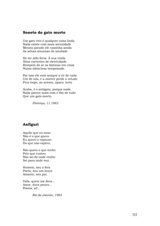 Soneto do gato morto

Um gato vivo é qualquer coisa linda
Nada existe com mais serenidade
Mesmo parado ele caminha ainda
As selvas sinuosas da saudade

De ter sido feroz. À sua vinda
Altas correntes de eletricidade
Rompem do ar as lâminas em cinza
Numa silenciosa tempestade.

Por isso ele está sempre a rir de cada
Um de nós, e a morrer perde o veludo
Fica torpe, ao avesso, opaco, torto

Acaba, é o antigato; porque nada
Nada parece mais com o fim de tudo
Que um gato morto.

      Florença, 11.1963




Anfiguri

Aquilo que eu ouso
Não é o que quero
Eu quero o repouso
Do que não espero.

Não quero o que tenho
Pelo que custou
Não sei de onde venho
Sei para onde vou.

Homem, sou a fera
Poeta, sou um louco
Amante, sou pai.

Vida, quem me dera...
Amor, dura pouco...
Poesia, ai!...

      Rio de Janeiro, 1965




                                         322
 