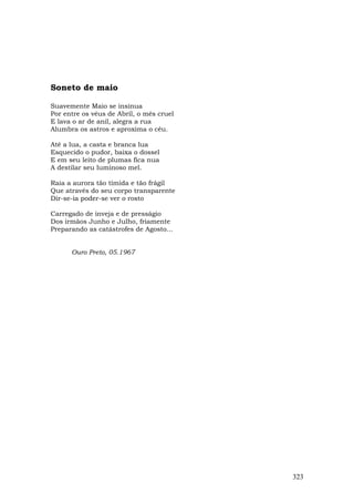 Soneto de maio

Suavemente Maio se insinua
Por entre os véus de Abril, o mês cruel
E lava o ar de anil, alegra a rua
Alumbra os astros e aproxima o céu.

Até a lua, a casta e branca lua
Esquecido o pudor, baixa o dossel
E em seu leito de plumas fica nua
A destilar seu luminoso mel.

Raia a aurora tão tímida e tão frágil
Que através do seu corpo transparente
Dir-se-ia poder-se ver o rosto

Carregado de inveja e de presságio
Dos irmãos Junho e Julho, friamente
Preparando as catástrofes de Agosto...


      Ouro Preto, 05.1967




                                          323
 
