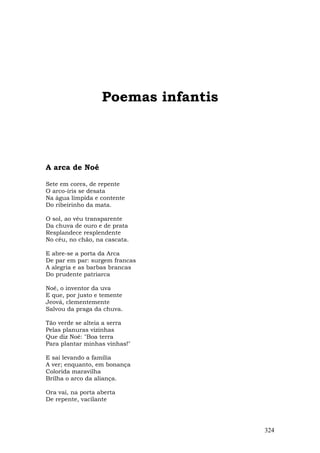 Poemas infantis



A arca de Noé

Sete em cores, de repente
O arco-íris se desata
Na água límpida e contente
Do ribeirinho da mata.

O sol, ao véu transparente
Da chuva de ouro e de prata
Resplandece resplendente
No céu, no chão, na cascata.

E abre-se a porta da Arca
De par em par: surgem francas
A alegria e as barbas brancas
Do prudente patriarca

Noé, o inventor da uva
E que, por justo e temente
Jeová, clementemente
Salvou da praga da chuva.

Tão verde se alteia a serra
Pelas planuras vizinhas
Que diz Noé: "Boa terra
Para plantar minhas vinhas!"

E sai levando a família
A ver; enquanto, em bonança
Colorida maravilha
Brilha o arco da aliança.

Ora vai, na porta aberta
De repente, vacilante




                                     324
 