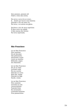 Que passam, passam até
Onde a vista não avista.

Na serra o arco-íris se esvai...
E... desde que houve essa história
Quando o véu da noite cai
Na terra, e os astros em glória

Enchem o céu de seus caprichos
É doce ouvir na calada
A fala mansa dos bichos
Na terra repovoada.




São Francisco

Lá vai São Francisco
Pelo caminho
De pé descalço
Tão pobrezinho
Dormindo à noite
Junto ao moinho
Bebendo a água
Do ribeirinho.

Lá vai São Francisco
De pé no chão
Levando nada
No seu surrão
Dizendo ao vento
Bom-dia, amigo
Dizendo ao fogo
Saúde, irmão.

Lá vai São Francisco
Pelo caminho
Levando ao colo
Jesuscristinho
Fazendo festa
No menininho
Contando histórias
Pros passarinhos.




                                     326
 