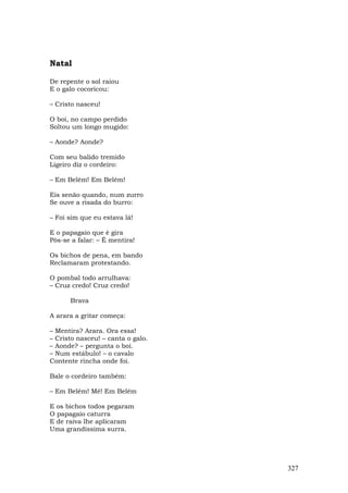 Natal

De repente o sol raiou
E o galo cocoricou:

– Cristo nasceu!

O boi, no campo perdido
Soltou um longo mugido:

– Aonde? Aonde?

Com seu balido tremido
Ligeiro diz o cordeiro:

– Em Belém! Em Belém!

Eis senão quando, num zurro
Se ouve a risada do burro:

– Foi sim que eu estava lá!

E o papagaio que é gira
Pôs-se a falar: – É mentira!

Os bichos de pena, em bando
Reclamaram protestando.

O pombal todo arrulhava:
– Cruz credo! Cruz credo!

      Brava

A arara a gritar começa:

– Mentira? Arara. Ora essa!
– Cristo nasceu! – canta o galo.
– Aonde? – pergunta o boi.
– Num estábulo! – o cavalo
Contente rincha onde foi.

Bale o cordeiro também:

– Em Belém! Mé! Em Belém

E os bichos todos pegaram
O papagaio caturra
E de raiva lhe aplicaram
Uma grandíssima surra.




                                   327
 