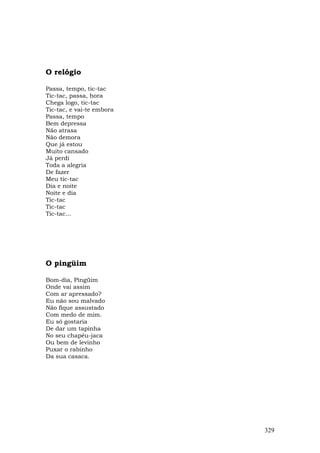 O relógio

Passa, tempo, tic-tac
Tic-tac, passa, hora
Chega logo, tic-tac
Tic-tac, e vai-te embora
Passa, tempo
Bem depressa
Não atrasa
Não demora
Que já estou
Muito cansado
Já perdi
Toda a alegria
De fazer
Meu tic-tac
Dia e noite
Noite e dia
Tic-tac
Tic-tac
Tic-tac...




O pingüim

Bom-dia, Pingüim
Onde vai assim
Com ar apressado?
Eu não sou malvado
Não fique assustado
Com medo de mim.
Eu só gostaria
De dar um tapinha
No seu chapéu-jaca
Ou bem de levinho
Puxar o rabinho
Da sua casaca.




                           329
 