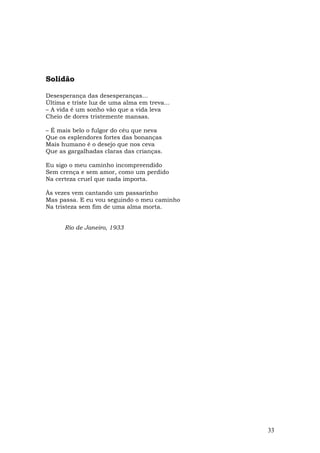 Solidão

Desesperança das desesperanças...
Última e triste luz de uma alma em treva...
– A vida é um sonho vão que a vida leva
Cheio de dores tristemente mansas.

– É mais belo o fulgor do céu que neva
Que os esplendores fortes das bonanças
Mais humano é o desejo que nos ceva
Que as gargalhadas claras das crianças.

Eu sigo o meu caminho incompreendido
Sem crença e sem amor, como um perdido
Na certeza cruel que nada importa.

Às vezes vem cantando um passarinho
Mas passa. E eu vou seguindo o meu caminho
Na tristeza sem fim de uma alma morta.


      Rio de Janeiro, 1933




                                              33
 