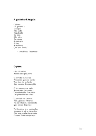 A galinha-d'Angola

Coitada
Da galinha –
D’angola
Não anda
Regulando
Da bola
Não pára
De comer
A matraca
E vive
A reclamar
Que está fraca:

   – "Tou fraca! Tou fraca!"




O peru

Glu! Glu! Glu!
Abram alas pro peru!

O peru foi a passeio
Pensando que era pavão
Tico-tico riu-se tanto
Que morreu de congestão

O peru dança de roda
Numa roda de carvão
Quando acaba fica tonto
De quase cair no chão

O peru se viu um dia
Nas águas do ribeirão
Foi-se olhando, foi dizendo
Que beleza de pavão

Foi dormir e teve um sonho
Logo que o sol se escondeu
Que sua cauda tinha cores
Como a desse amigo seu




                               333
 