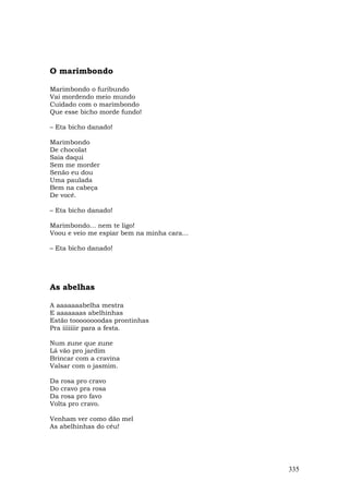 O marimbondo

Marimbondo o furibundo
Vai mordendo meio mundo
Cuidado com o marimbondo
Que esse bicho morde fundo!

– Eta bicho danado!

Marimbondo
De chocolat
Saia daqui
Sem me morder
Senão eu dou
Uma paulada
Bem na cabeça
De você.

– Eta bicho danado!

Marimbondo... nem te ligo!
Voou e veio me espiar bem na minha cara...

– Eta bicho danado!




As abelhas

A aaaaaaabelha mestra
E aaaaaaas abelhinhas
Estão toooooooodas prontinhas
Pra iiiiiiir para a festa.

Num zune que zune
Lá vão pro jardim
Brincar com a cravina
Valsar com o jasmim.

Da rosa pro cravo
Do cravo pra rosa
Da rosa pro favo
Volta pro cravo.

Venham ver como dão mel
As abelhinhas do céu!




                                             335
 