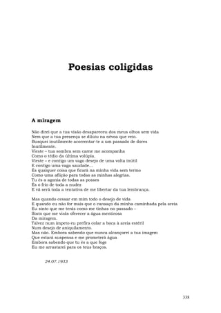 Poesias coligidas




A miragem

Não direi que a tua visão desapareceu dos meus olhos sem vida
Nem que a tua presença se diluiu na névoa que veio.
Busquei inutilmente acorrentar-te a um passado de dores
Inutilmente.
Vieste – tua sombra sem carne me acompanha
Como o tédio da última volúpia.
Vieste – e contigo um vago desejo de uma volta inútil
E contigo uma vaga saudade…
És qualquer coisa que ficará na minha vida sem termo
Como uma aflição para todas as minhas alegrias.
Tu és a agonia de todas as posses
És o frio de toda a nudez
E vã será toda a tentativa de me libertar da tua lembrança.

Mas quando cessar em mim todo o desejo de vida
E quando eu não for mais que o cansaço da minha caminhada pela areia
Eu sinto que me terás como me tinhas no passado –
Sinto que me virás oferecer a água mentirosa
Da miragem.
Talvez num ímpeto eu prefira colar a boca à areia estéril
Num desejo de aniquilamento.
Mas não. Embora sabendo que nunca alcançarei a tua imagem
Que estará suspensa e me prometerá água
Embora sabendo que tu és a que foge
Eu me arrastarei para os teus braços.


      24.07.1933




                                                                       338
 