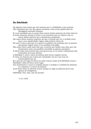 Da fidelidade

Há alguma coisa maior que nós mesmos que é a fidelidade a nós mesmos
Flor espantosa que vive das águas cáusticas e das terras apodrecidas da
        (prodigiosa extensão humana.
É a sua santidade que eu quero fazer nascer destas palavras de ritmo obscuro
E neste momento mesmo é talvez a sua inocência que eu violento com os
        (meus dedos mártires que a desejariam sangrando.
Ela nasce desse instante supremo em que o homem que viu a verdade sente
        (que a sua simplicidade trágica nada poderá contra ele
Ele que é como o país que vê a guerra no pássaro de arribação que se pousou
        (da grande viagem sobre o seu pavilhão estendido.
Não existe talvez nada mais belo que a miséria que habita essa alma que nós
        (mostramos como um pavilhão estendido ao pássaro peregrino
E talvez nada mais horrível que essa guerra que se vê nascer subitamente das
        (entranhas da nossa miséria
A fidelidade é como o amor da miséria pelo eterno viajante sereno
É como um homem que à força de contemplar um rio é por sua vez
        (comtemplado por ele.
Se é que há um lugar de Deus em cada criatura nada será fidelidade senão a
fidelidade à falta de Deus neste lugar
Aos sentimentos e nunca à verdade porque a verdade é o símbolo do absoluto
        (e o absoluto é a morte do homem.
Ai de mim! talvez eu devesse morrer porque eu digo as palavras da fé com
        (gestos de inteligência.
Fidelidade, lírio, anjo, mar de pureza!


      11.01.1935




                                                                         339
 