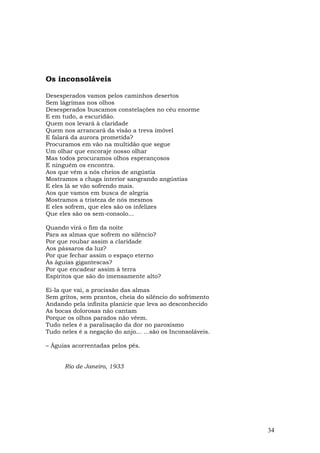 Os inconsoláveis

Desesperados vamos pelos caminhos desertos
Sem lágrimas nos olhos
Desesperados buscamos constelações no céu enorme
E em tudo, a escuridão.
Quem nos levará à claridade
Quem nos arrancará da visão a treva imóvel
E falará da aurora prometida?
Procuramos em vão na multidão que segue
Um olhar que encoraje nosso olhar
Mas todos procuramos olhos esperançosos
E ninguém os encontra.
Aos que vêm a nós cheios de angústia
Mostramos a chaga interior sangrando angústias
E eles lá se vão sofrendo mais.
Aos que vamos em busca de alegria
Mostramos a tristeza de nós mesmos
E eles sofrem, que eles são os infelizes
Que eles são os sem-consolo...

Quando virá o fim da noite
Para as almas que sofrem no silêncio?
Por que roubar assim a claridade
Aos pássaros da luz?
Por que fechar assim o espaço eterno
Às águias gigantescas?
Por que encadear assim à terra
Espíritos que são do imensamente alto?

Ei-la que vai, a procissão das almas
Sem gritos, sem prantos, cheia do silêncio do sofrimento
Andando pela infinita planície que leva ao desconhecido
As bocas dolorosas não cantam
Porque os olhos parados não vêem.
Tudo neles é a paralisação da dor no paroxismo
Tudo neles é a negação do anjo... ...são os Inconsoláveis.

– Águias acorrentadas pelos pés.


      Rio de Janeiro, 1933




                                                             34
 