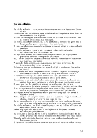 As procelárias

De minha velha torre eu acompanho cada ano as aves que fogem dos climas
       (atrozes
Lentas aves cuja multidão de asas batendo deixa a tempestade boiar sobre os
       (verdes oceanos dos trópicos
E cujos corpos negros ocultam dias e dias o sol e à noite aprofundam a treva
       (no frêmito profundo da sua passagem.
Da minha velha torre com que eu já me confundi ao Tempo e de quem sou a
       (longínqua luz que os timoneiros vêem palpitando
E cujas escadas suspensas subi muita vez pensando atingir o céu descoberto
       (em cima
Da minha velha torre onde já vi o vácuo dos tufões e das calmarias
       (repousarem na sua sucessão eterna
Eu sigo cada inverno essas estranhas peregrinas fartas em cujas garras
       (pendentes parecem se suspender catástrofes
Eu, a quem foi dada a suprema liberdade da visão incessante dos horizontes
       (nas auroras e nas tardes
A quem foi dada a significação suprema das correntes invisíveis e da
       (inconstância dos ventos e a quem
Foi dada a palavra luminosa só ela capaz de dirigir o movimento dos portos
       (do mundo
Eu durante eras nada compreendi dessas dolorosas fugitivas mas em cuja
       (imutável rotina sentia a fatalidade de alguma missão a cumprir...
"Às vezes sonhava que elas eram escravas de Deus prisioneiras de um
       (misterioso plano cujo movimento fizesse girar a terra
Outras, que eram anjos tombados, para quem não bastasse o inferno e cujo
       (castigo fosse a eterna imagem proibida do céu no espelho das águas
E sobre que elas de quando em quando mergulhassem, não para se
       (alimentarem de peixes, mas para conseguirem as nuvens e as estrelas
E outras, que eram almas vagabundas, irmandade pródiga dos campos
       (santos, sequiosas de um espaço em renovamento, que sei mais...
Mas agora, talvez por tê-las visto tão de perto que cheguei a lhes sentir a
       (rigidez da carne
Talvez porque ouvi um grito partir da sua massa escura e julguei reconhecer
       (cheio de horror a própria voz que trago na vida
Eu sei quem elas são e por isso canto quando lhes sinto o palpitar das asas
       (que me chega mais cedo porque a minha velha torre é alta e tudo sabe.
Da minha velha torre eu direi, nessa linguagem que aprendi no silêncio e na
       (emoção das fontes da vida
Nessa linguagem que se foi dada a muito poucos é porque só deve ser
       (escutada por pouquíssimos
Eu direi, com a tristeza de me saber o mais fraco e o mais desolado e de me
       (sentir gritando fora de mim por esse mundo contra o que nada posso:
Elas são os Destinos dos homens – sempre que um homem clama há um
       (homem que escuta
E é como se em todo o clamor houvesse um apelo de paz e em toda a escuta



                                                                          340
 