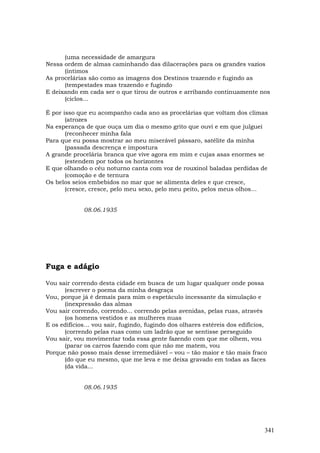 (uma necessidade de amargura
Nessa ordem de almas caminhando das dilacerações para os grandes vazios
      (íntimos
As procelárias são como as imagens dos Destinos trazendo e fugindo as
      (tempestades mas trazendo e fugindo
E deixando em cada ser o que tirou de outros e arribando continuamente nos
      (ciclos...

É por isso que eu acompanho cada ano as procelárias que voltam dos climas
       (atrozes
Na esperança de que ouça um dia o mesmo grito que ouvi e em que julguei
       (reconhecer minha fala
Para que eu possa mostrar ao meu miserável pássaro, satélite da minha
       (passada descrença e impostura
A grande procelária branca que vive agora em mim e cujas asas enormes se
       (estendem por todos os horizontes
E que olhando o céu noturno canta com voz de rouxinol baladas perdidas de
       (comoção e de ternura
Os belos seios embebidos no mar que se alimenta deles e que cresce,
       (cresce, cresce, pelo meu sexo, pelo meu peito, pelos meus olhos…


             08.06.1935




Fuga e adágio

Vou sair correndo desta cidade em busca de um lugar qualquer onde possa
      (escrever o poema da minha desgraça
Vou, porque já é demais para mim o espetáculo incessante da simulação e
      (inexpressão das almas
Vou sair correndo, correndo... correndo pelas avenidas, pelas ruas, através
      (os homens vestidos e as mulheres nuas
E os edifícios… vou sair, fugindo, fugindo dos olhares estéreis dos edifícios,
      (correndo pelas ruas como um ladrão que se sentisse perseguido
Vou sair, vou movimentar toda essa gente fazendo com que me olhem, vou
      (parar os carros fazendo com que não me matem, vou
Porque não posso mais desse irremediável – vou – tão maior e tão mais fraco
      (do que eu mesmo, que me leva e me deixa gravado em todas as faces
      (da vida...


             08.06.1935




                                                                             341
 