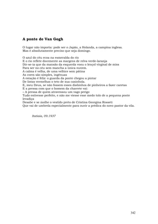 A ponte de Van Gogh

O lugar não importa: pode ser o Japão, a Holanda, a campina inglesa.
Mas é absolutamente preciso que seja domingo.

O azul do céu ecoa na esmeralda do rio
E o rio reflete docemente as margens de relva verde-laranja
Dir-se-ia que da mansão da esquerda voou o lençol virginal de miss
Para ser no céu sem mancha a única nuvem.
A calma é velha, de uma velhice sem pátina
As cores são simples, ingênuas
A estação é feliz: o guarda da ponte chegou a pintar
De listas vermelhas o teto de sua casinhola.
E, meu Deus, se não fossem esses diabinhos de pinheiros a fazer caretas
E a pressa com que o homem da charrete vai:
– A pressa de quem atravessou um vago perigo
Tudo estivesse perfeito, e não me viesse esse medo tolo de a pequena ponte
levadiça
Desabe e se molhe o vestido preto de Cristina Georgina Rosseti
Que vai de umbrela especialmente para ouvir a prédica do novo pastor da vila.


      Itatiaia, 09.1937




                                                                          342
 