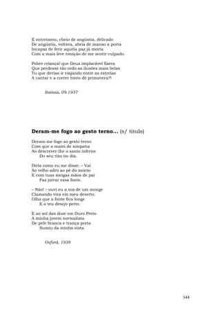 E entretanto, cheio de angústia, delicado
De angústia, voltava, abria de manso a porta
Incapaz de ferir aquela paz já morta
Com a mais leve emoção de me sentir culpado.

Pobre criança! que Deus implacável fizera
Que perdesse tão cedo as ilusões mais belas
Tu que devias ir viajando entre as estrelas
A cantar e a correr tonto de primavera?!


      Itatiaia, 09.1937




Deram-me fogo ao gesto terno... (s/ título)
Deram-me fogo ao gesto terno
Com que a matei de simpatia
Ao descrever-lhe o santo inferno
    Do seu riso no dia.

Diria como eu me disse: – Vai
Ao velho adro ao pé do monte
E com tuas meigas mãos de pai
    Faz jorrar essa fonte.

– Não! – ouvi eu a voz de um monge
Clamando viva em meu deserto.
Olha que a fonte fica longe
    E o teu desejo perto.

E ao sol das doze em Ouro Preto
A minha jovem normalista
De pele branca e trança preta
    Sumiu da minha vista.


      Oxford, 1938




                                               344
 