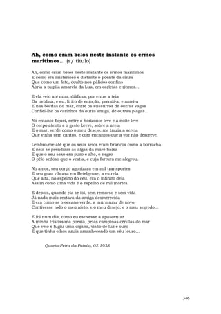 Ah, como eram belos neste instante os ermos
marítimos... (s/ título)

Ah, como eram belos neste instante os ermos marítimos
E como era misterioso e distante o poente da cinza
Que como um fato, oculto nos pálidos confins
Abria a pupila amarela da Lua, em carícias e ritmos...

E ela veio até mim, diáfana, por entre a teia
Da neblina, e eu, lírico de emoção, prendi-a, e amei-a
E nas bordas do mar, entre os sussurros de outras vagas
Confiei-lhe os carinhos da outra amiga, de outras plagas...

No entanto fiquei, entre o horizonte leve e a noite leve
O corpo atento e o gesto breve, sobre a areia
E o mar, verde como o meu desejo, me trazia a sereia
Que vinha sem cantos, e com encantos que a voz não descreve.

Lembro-me até que os seus seios eram brancos como a borracha
E nela se prendiam as algas da maré baixa
E que o seu sexo era puro e alto, e negro
O pêlo sedoso que o vestia, e cuja fartura me alegrou.

No amor, seu corpo agonizara em mil transportes
E seu gozo vibrava em Betelgeuse, a estrela
Que alta, no espelho do céu, era o infinito dela
Assim como uma vida é o espelho de mil mortes.

E depois, quando ela se foi, sem remorso e sem vida
Já nada mais restava da amiga desmerecida
E era como se o oceano verde, a murmurar de novo
Contivesse todo o meu afeto, e o meu desejo, e o meu segredo…

E foi num dia, como eu estivesse a apascentar
A minha tristíssima poesia, pelas campinas cérulas do mar
Que veio e fugiu uma cigana, visão de luz e ouro
E que tinha olhos azuis amanhecendo um véu louro...


      Quarta-Feira da Paixão, 02.1938




                                                                346
 