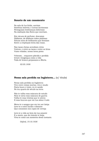 Soneto de um casamento

Na sala de luz lívida, sorriam
Sombras imóveis; e outras lacrimosas
Perseguiam lembranças dolorosas
Na exaltação das flores que morriam.

Em vácuos de perfume, descaíam
Diáfanos, de diáfanas mãos piedosas
Fátuos sons de brilhantes que fremiam
Entre a crepitação lenta das rosas.

Nas taças cheias acendiam círios
Votivos, e entre as taças e entre os lírios
Vozes veladas, nessa mesa posta

Velavam... enquanto plácida e perdida
Irreal e longínqua como a vida
Toda de branco perpassava a Morta.

       02.05.1938




Nessa sala perdida na Inglaterra... (s/ título)

Nessa sala perdida na Inglaterra
Vivo entre coisas mortas, vivo e mudo
Poeta louco e triste, eu te saúdo
No teu quarto de século na terra

Não te valha essa máscara de estudo
Nem te sirva essa máscara de guerra
Valha-te essa tristeza que te aterra
E essa loucura que em tua alma é tudo

Mova-te o sangue que em teu ser lateja
Leve-te o estro lúcido e distante
Que consomes nos copos de cerveja

Leve-te a vida ao bem da tua amante
E a morte, que do túmulo te beija
Viva-te como um momento deste instante.

       Oxford, 19.10.1938




                                                  347
 
