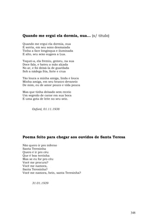 Quando me ergui ela dormia, nua... (s/ título)

Quando me ergui ela dormia, nua
E sorria, em seu sono desmaiada
Tinha a face longínqua e iluminada
E alto, seu sexo sugava a Lua.

Toquei-a, ela fremiu, gemeu, na sua
Doce fala, e bateu a mão alçada
No ar, e foi deixá-la de guardada
Sob a nádega fria, forte e crua

Tão louca a minha amiga, linda e louca
Minha amiga, em seu branco devaneio
De mim, eu de amor pouco e vida pouca

Mas que tinha deixado sem receio
Um segredo de carne em sua boca
E uma gota de leite no seu seio.


      Oxford, 01.11.1938




Poema feito para chegar aos ouvidos de Santa Teresa

Não quero ir pro inferno
Santa Teresinha
Quero é ir pro céu
Que é boa terrinha
Mas se eu for pro céu
Você me procura?
Você me namora,
Santa Teresinha?
Você me namora, hein, santa Teresinha?


      31.01.1939




                                                      348
 