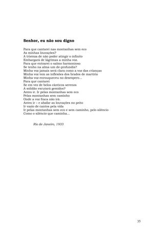 Senhor, eu não sou digno

Para que cantarei nas montanhas sem eco
As minhas louvações?
A tristeza de não poder atingir o infinito
Embargará de lágrimas a minha voz.
Para que entoarei o salmo harmonioso
Se tenho na alma um de-profundis?
Minha voz jamais será clara como a voz das crianças
Minha voz tem as inflexões dos brados de martírio
Minha voz enrouqueceu no desespero...
Para que cantarei
Se em vez de belos cânticos serenos
A solidão escutará gemidos?
Antes ir. Ir pelas montanhas sem eco
Pelas montanhas sem caminho
Onde a voz fraca não irá.
Antes ir – e abafar as louvações no peito
Ir vazio de cantos pela vida
Ir pelas montanhas sem eco e sem caminho, pelo silêncio
Como o silêncio que caminha...


      Rio de Janeiro, 1933




                                                          35
 