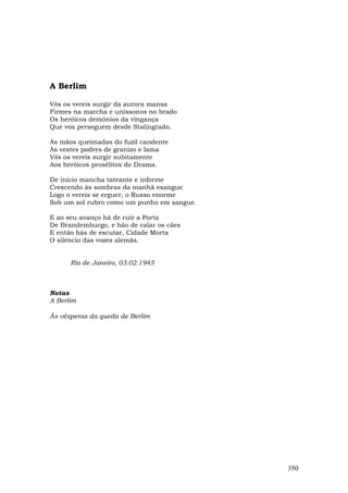 A Berlim

Vós os vereis surgir da aurora mansa
Firmes na marcha e uníssonos no brado
Os heróicos demônios da vingança
Que vos perseguem desde Stalingrado.

As mãos queimadas do fuzil candente
As vestes podres de granizo e lama
Vós os vereis surgir subitamente
Aos heróicos prosélitos do Drama.

De início mancha tateante e informe
Crescendo às sombras da manhã exangue
Logo o vereis se erguer, o Russo enorme
Sob um sol rubro como um punho em sangue.

E ao seu avanço há de ruir a Porta
De Brandemburgo, e hão de calar os cães
E então hás de escutar, Cidade Morta
O silêncio das vozes alemãs.


      Rio de Janeiro, 03.02.1945



Notas
A Berlim

Às vésperas da queda de Berlim




                                            350
 