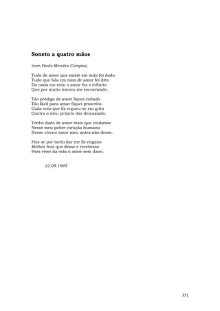 Soneto a quatro mãos

(com Paulo Mendes Campos)

Tudo de amor que existe em mim foi dado.
Tudo que fala em mim de amor foi dito.
Do nada em mim o amor fez o infinito
Que por muito tornou-me escravizado.

Tão pródigo de amor fiquei coitado
Tão fácil para amar fiquei proscrito.
Cada voto que fiz ergueu-se em grito
Contra o meu próprio dar demasiado.

Tenho dado de amor mais que coubesse
Nesse meu pobre coração humano
Desse eterno amor meu antes não desse.

Pois se por tanto dar me fiz engano
Melhor fora que desse e recebesse
Para viver da vida o amor sem dano.


      12.08.1945




                                           351
 