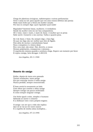 Chega de plásticas cirúrgicas, radioterapias e outras perfumarias
Vivei e amai ao sol: para aquele que vos ama vossos defeitos são poesia
Nada mais lindo que a feiúra da mulher amada.
Por isso eu sempre digo: qual regulador qual nada!

Regulador? besteira! Amai, mulheres. A verdadeira
Saúde da mulher está em ser boa companheira
Dê e tome, tome e mate, e mate de Amor. A mulher que se preza
Sabe sorrir. Conserve o seu sorriso. Valha o quanto pesa.

Se é de Amor, é bom. Eu sempre digo, e faço figa
Do que me diga não ser melhor que óleo de fígado.
Pois além de excitar o metabolismo basal
Para o simpático é o tônico ideal.
Eis o seu mal, não amar. Daí, decerto, a causa
Dessas palpitações, enxaquecas e náuseas...
O espetáculo começa quando a senhora chega. Espere um instante por favor
E repita comigo, bem devagar: A-M-O-R.

      Los Angeles, 20.11.1946




Soneto do amigo

Enfim, depois de tanto erro passado
Tantas retaliações, tanto perigo
Eis que ressurge noutro o velho amigo
Nunca perdido, sempre reencontrado.

É bom sentá-lo novamente ao lado
Com olhos que contêm o olhar antigo
Sempre comigo um pouco atribulado
E como sempre singular comigo.

Um bicho igual a mim, simples e humano
Sabendo se mover e comover
E a disfarçar com o meu próprio engano.

O amigo: um ser que a vida não explica
Que só se vai ao ver outro nascer
E o espelho de minha alma multiplica...

      Los Angeles, 07.12.1946




                                                                          353
 