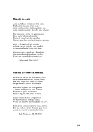 Soneto ao caju

Amo na vida as coisas que têm sumo
E oferecem matéria onde pegar
Amo a noite, amo a música, amo o mar
Amo a mulher, amo o álcool e amo o fumo.

Por isso amo o caju, em que resumo
Esse materialismo elementar
Fruto de cica, fruto de manchar
Sempre mordaz, constantemente a prumo.

Amo vê-lo agarrado ao cajueiro
À beira-mar, a copular com o galho
A castanha brutal como que tesa:

O único fruto – não fruta – brasileiro
Que possui consistência de caralho
E carrega um culhão na natureza.

      Hollywood, 28.09.1947




Soneto do breve momento

Plumas de ninhos em teus seios; urnas
De rubras flores em teu ventre; flores
Por todo corpo teu, terso das dores
De primaveras loucas e noturnas.

Pântanos vegetais em tuas pernas
A fremir de serpentes e de sáurios
Itinerantes pelos multivários
Rios de águas estáticas e eternas.

Feras bramindo nas estepes frias
De tuas brancas nádegas vazias
Como um deserto transmudado em neve.

E em meio a essa inumana fauna e flora
Eu, nu e só, a ouvir o Homem que chora
A vida e a morte no momento breve.

      Belo Horizonte, 31.03.1952




                                           354
 