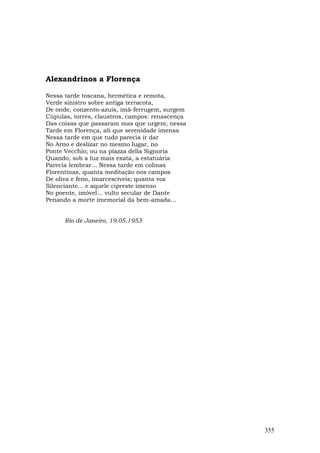 Alexandrinos a Florença

Nessa tarde toscana, hermética e remota,
Verde sinistro sobre antiga terracota,
De onde, conzento-azuis, ímã-ferrugem, surgem
Cúpulas, torres, claustros, campos: renascença
Das coisas que passaram mas que urgem; nessa
Tarde em Florença, ah que serenidade imensa
Nessa tarde em que tudo parecia ir dar
No Arno e deslizar no mesmo lugar, no
Ponte Vecchio; ou na piazza della Signoria
Quando, sob a luz mais exata, a estatuária
Parecia lembrar... Nessa tarde em colinas
Florentinas, quanta meditação nos campos
De oliva e feno, imarcescíveis; quanta voz
Silenciante... e aquele cipreste imenso
No poente, imóvel... vulto secular de Dante
Penando a morte imemorial da bem-amada...


      Rio de Janeiro, 19.05.1953




                                                 355
 