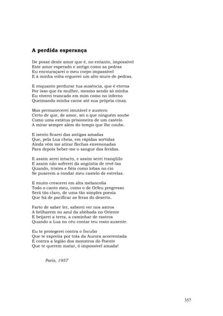 A perdida esperança

De posse deste amor que é, no entanto, impossível
Este amor esperado e antigo como as pedras
Eu encouraçarei o meu corpo impassível
E à minha volta erguerei um alto muro de pedras.

E enquanto perdurar tua ausência, que é eterna
Por isso que és mulher, mesmo sendo só minha
Eu viverei trancado em mim como no inferno
Queimando minha carne até sua própria cinza.

Mas permanecerei imutável e austero
Certo de que, de amor, sei o que ninguém soube
Como uma estátua prisioneira de um castelo
A mirar sempre além do tempo que lhe coube.

E isento ficarei das antigas amadas
Que, pela Lua cheia, em rápidas sortidas
Ainda vêm me atirar flechas envenenadas
Para depois beber-me o sangue das feridas.

E assim serei intacto, e assim serei tranqüilo
E assim não sofrerei da angústia de revê-las
Quando, tristes e fiéis como lobas no cio
Se puserem a rondar meu castelo de estrelas.

E muito crescerei em alta melancolia
Todo o canto meu, como o de Orfeu pregresso
Será tão claro, de uma tão simples poesia
Que há de pacificar as feras do deserto.

Farto de saber ler, saberei ver nos astros
A brilharem no azul da abóbada no Oriente
E beijarei a terra, a caminhar de rastros
Quando a Lua no céu contar teu rosto ausente.

Eu te protegerei contra o Íncubo
Que te espreita por trás da Aurora acorrentada
E contra a legião dos monstros do Poente
Que te querem matar, ó impossível amada!


      Paris, 1957




                                                    357
 