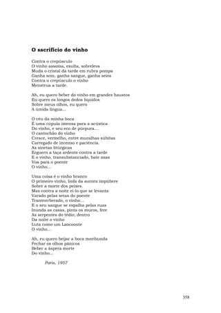 O sacrifício do vinho

Contra o crepúsculo
O vinho assoma, exulta, sobreleva
Muda o cristal da tarde em rubra pompa
Ganha som, ganha sangue, ganha seios
Contra o crepúsculo o vinho
Menstrua a tarde.

Ah, eu quero beber do vinho em grandes haustos
Eu quero os longos dedos líquidos
Sobre meus olhos, eu quero
A úmida língua...

O céu da minha boca
É uma cúpula imensa para a acústica
Do vinho, e seu eco de púrpura...
O cantochão do vinho
Cresce, vermelho, entre muralhas súbitas
Carregado de incenso e paciência.
As sinetas litúrgicas
Erguern a taça ardente contra a tarde
E o vinho, transubstanciado, bate asas
Voa para o poente
O vinho...

Uma coisa é o vinho branco
O primeiro vinho, linfa da aurora impúbere
Sobre a morte dos peixes.
Mas contra a noite ei-lo que se levanta
Varado pelas setas do poente
Transverberado, o vinho...
E o seu sangue se espalha pelas ruas
Inunda as casas, pinta os muros, fere
As serpentes do tédio; dentro
Da noite o vinho
Luta como um Laocoonte
O vinho...

Ah, eu quero beijar a boca moribunda
Fechar os olhos pânicos
Beber a áspera morte
Do vinho...

      Paris, 1957




                                                 358
 
