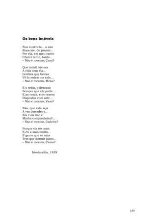 Os bens imóveis

Sua ausência... a asa
Roça-me, do pranto...
Por ela, em meu canto
Chorei tanto, tanto...
– Não é mesmo, Casa?

Que inútil tristeza
A vida sem ela...
Lembra que beleza
Vê-la entrar na sala...
– Não é mesmo, Mesa?

E o tédio, o descaso
Sempre que ela parte...
E as rosas, e os cravos
Dispostos com arte...
– Não é mesmo, Vaso?

Não, que esta seja
A vez derradeira...
Ela é ou não é
Minha companheira?...
– Não é mesmo, Cadeira?

Porque ela me ama
E eu a amo muito...
E gente que se ama
Tem que dormir junto...
– Não é mesmo, Cama?


      Montevidéu, 1959




                          359
 