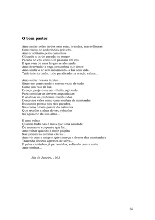 O bom pastor

Amo andar pelas tardes sem som, brandas, maravilhosas
Com riscos de andorinhas pelo céu.
Amo ir solitário pelos caminhos
Olhando a tarde parada no tempo
Parada no céu como um pássaro em vôo
E que vem de asas largas se abatendo.
Amo desvendar a vaga penumbra que desce
Amo sentir o ar sem movimento, a luz sem vida
Tudo interiorizado, tudo paralisado na oração calma...

Amo andar nessas tardes...
Sinto-me penetrando o sereno vazio de tudo
Como um raio de luz.
Cresço, projeto-me ao infinito, agitando
Para consolar as árvores angustiadas
E acalmar os pinheiros moribundos.
Desço aos vales como uma sombra de montanha
Buscando poesia nos rios parados.
Sou como o bom-pastor da natureza
Que recolhe a alma do seu rebanho
No agasalho da sua alma...

E amo voltar
Quando tudo não é mais que uma saudade
Do momento suspenso que foi...
Amo voltar quando a noite palpita
Nas primeiras estrelas claras...
Amo vir com a aragem que começa a descer das montanhas
Trazendo cheiros agrestes de selva...
E pelos caminhos já percorridos, voltando com a noite
Amo sonhar...


      Rio de Janeiro, 1933




                                                         36
 