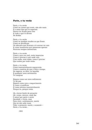 Parte, e tu verás

Parte, e tu verás
Como as coisas que eram, não são mais
E o amor dos que te esperam
Parece ter ficado para trás
E tudo o que te deram
Se desfaz.

Parte, e tu verás
Como se quedam mudos os que ficam
Como se petrificam
Os adeuses que ficaram a te acenar no cais
E como momentos que passaram apenas
Perecem tempos imemoriais.

Parte, e tu verás
Como o que era real, resta impreciso
Como é preciso ir por onde vais
Com razão, sem razão, como é preciso
Que andes por onde estás.

Parte, e tu verás
Como insensivelmente esquecerás
Como a matéria de que é feito o tempo
Se esgarça, se dilui, se liquefaz
E qualquer novo sentimento
Te compraz

Repara como um novo sofrimento
Te dá paz
Repara como vem o esquecimento
E como o justificas
E como mentes insensivelmente
Porque és, porque estás

Ah, eterno limite do presente
Ah, corpo, cárcere, onde faz
0 amor que parte e sente
Saudade, e tenta, mas
Para viver, subitamente, mente
Que já não sabe mais
Vida, o presente; morte, o ausente –
Parte, e tu verás...

      1961




                                             360
 