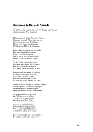 Exumação de Mário de Andrade

No 17º ano da sua morte e no 40º do seu nascimento
Na semana de Arte Moderna


Minha casa de Saint Andrews Place.
Duas da manhã. Abro uma gaveta
Com um gesto sem finalidade
E dou com o retrato do poeta
Me olhando, Mário de Andrade.

Seus olhos nem por um segundo
Piscam. O poeta me encara
E eu vejo pela sua cara
Que o poeta quer ser exumado
Daquela gaveta, desde muito.

Tiro-o de lá. Com mão amiga
Limpo a poeira que lhe embaça
O rosto e suja-lhe a camisa
E o poeta como que acha graça.

Busco um lugar onde instalá-lo
Na minha pequena sala fria
Essa sala tão sem poesia
Onde me encontro todo dia
E onde me sento e onde me calo.

Mas não acho. Ponho-o à minha frente
Sobre a mesa, sentindo a vertigem
Da sensação da forma virgem
Que assume de súbito o ambiente.

No papel branco palpitante
Das moléculas da poesia
A minha mão psicografa
O antigo nome de Maria.

E na sala transverberada
Pelo mistério da presença
Vai se corporificando imensa
A humana forma macerada.

Não tenho medo; mas meus pêlos
Se eriçam, na barba e no braço



                                                     361
 